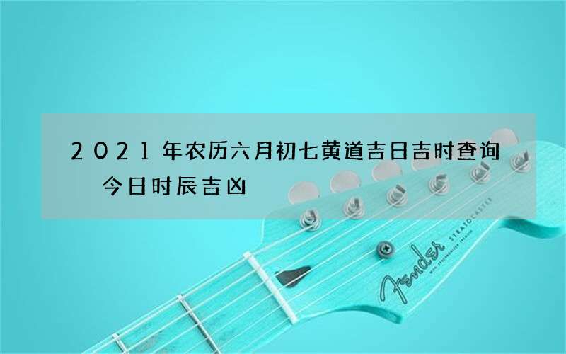 2021年农历六月初七黄道吉日吉时查询 今日时辰吉凶